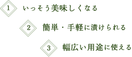 1.いっそう美味しくなる　2.簡単・手軽に漬けられる　3.幅広い用途に使える